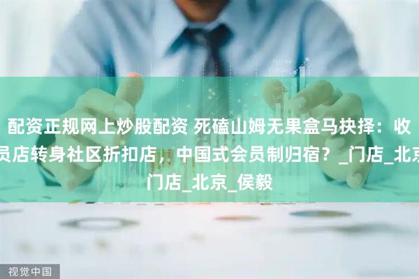 配资正规网上炒股配资 死磕山姆无果盒马抉择：收缩X会员店转身社区折扣店，中国式会员制归宿？_门店_北京_侯毅