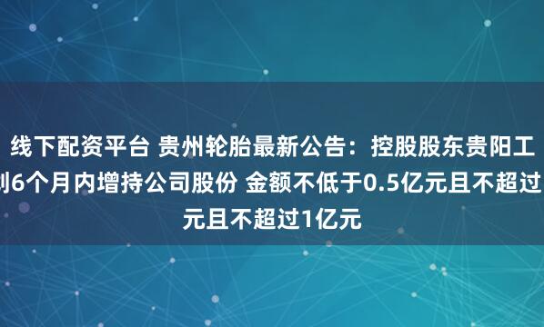 线下配资平台 贵州轮胎最新公告：控股股东贵阳工投计划6个月内增持公司股份 金额不低于0.5亿元且不超过1亿元