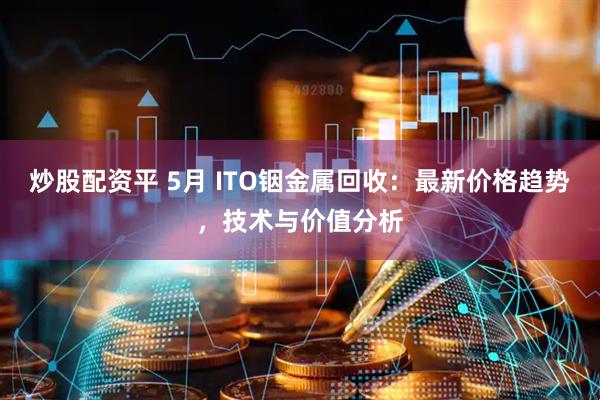 炒股配资平 5月 ITO铟金属回收：最新价格趋势，技术与价值分析