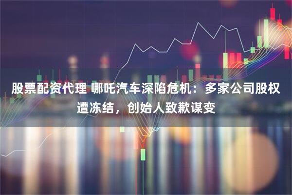 股票配资代理 哪吒汽车深陷危机：多家公司股权遭冻结，创始人致歉谋变