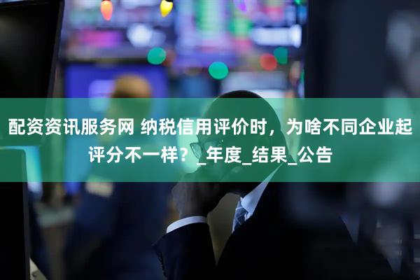 配资资讯服务网 纳税信用评价时，为啥不同企业起评分不一样？_年度_结果_公告