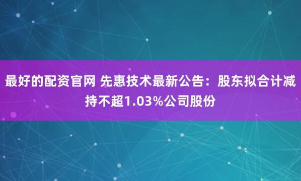 最好的配资官网 先惠技术最新公告：股东拟合计减持不超1.03%公司股份