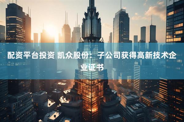 配资平台投资 凯众股份：子公司获得高新技术企业证书