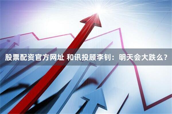 股票配资官方网址 和讯投顾李钊：明天会大跌么？
