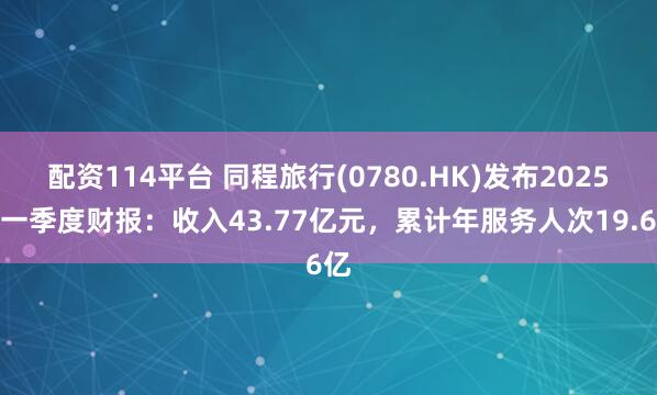 配资114平台 同程旅行(0780.HK)发布2025年一季度财报：收入43.77亿元，累计年服务人次19.6亿