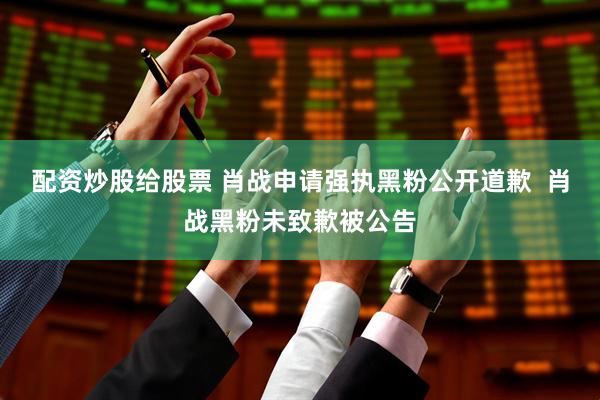 配资炒股给股票 肖战申请强执黑粉公开道歉  肖战黑粉未致歉被公告