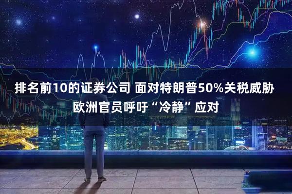 排名前10的证券公司 面对特朗普50%关税威胁 欧洲官员呼吁“冷静”应对