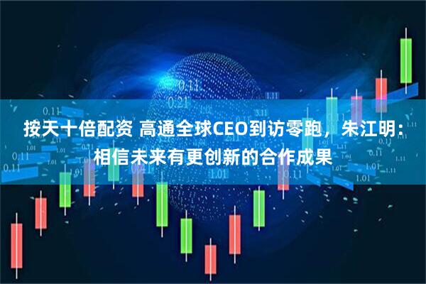按天十倍配资 高通全球CEO到访零跑，朱江明：相信未来有更创新的合作成果