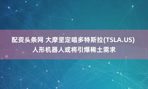 配资头条网 大摩坚定唱多特斯拉(TSLA.US) 人形机器人或将引爆稀土需求
