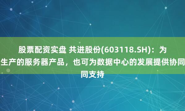 股票配资实盘 共进股份(603118.SH)：为客户生产的服务器产品，也可为数据中心的发展提供协同支持