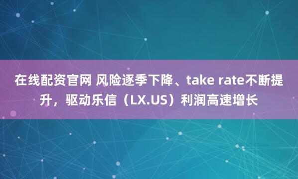 在线配资官网 风险逐季下降、take rate不断提升，驱动乐信（LX.US）利润高速增长