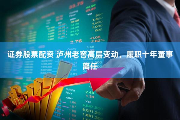 证券股票配资 泸州老窖高层变动，履职十年董事离任