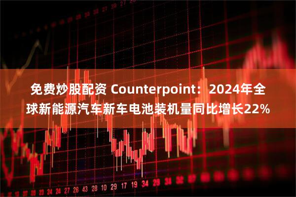 免费炒股配资 Counterpoint：2024年全球新能源汽车新车电池装机量同比增长22%