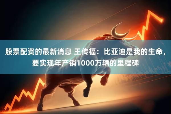 股票配资的最新消息 王传福：比亚迪是我的生命，要实现年产销1000万辆的里程碑