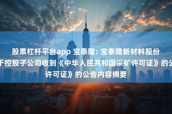 股票杠杆平台app 宝泰隆: 宝泰隆新材料股份有限公司关于控股子公司收到《中华人民共和国采矿许可证》的公告内容摘要