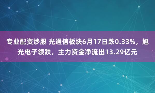专业配资炒股 光通信板块6月17日跌0.33%，旭光电子领跌，主力资金净流出13.29亿元