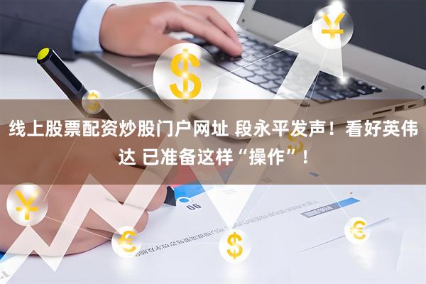 线上股票配资炒股门户网址 段永平发声！看好英伟达 已准备这样“操作”！