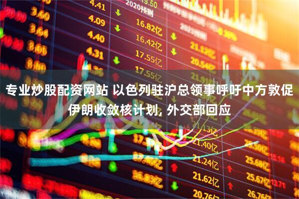 专业炒股配资网站 以色列驻沪总领事呼吁中方敦促伊朗收敛核计划, 外交部回应