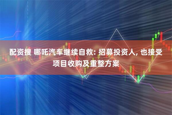 配资搜 哪吒汽车继续自救: 招募投资人, 也接受项目收购及重整方案