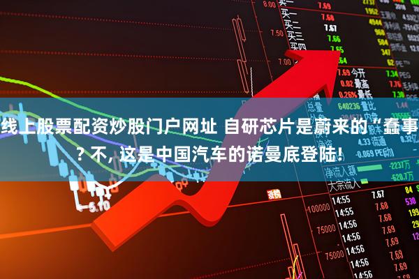 线上股票配资炒股门户网址 自研芯片是蔚来的“蠢事? 不, 这是中国汽车的诺曼底登陆!