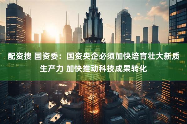 配资搜 国资委：国资央企必须加快培育壮大新质生产力 加快推动科技成果转化