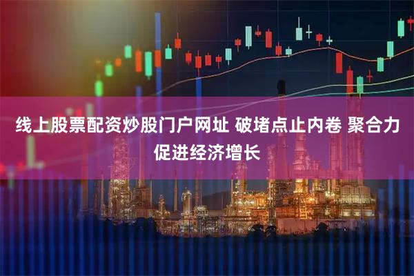 线上股票配资炒股门户网址 破堵点止内卷 聚合力促进经济增长