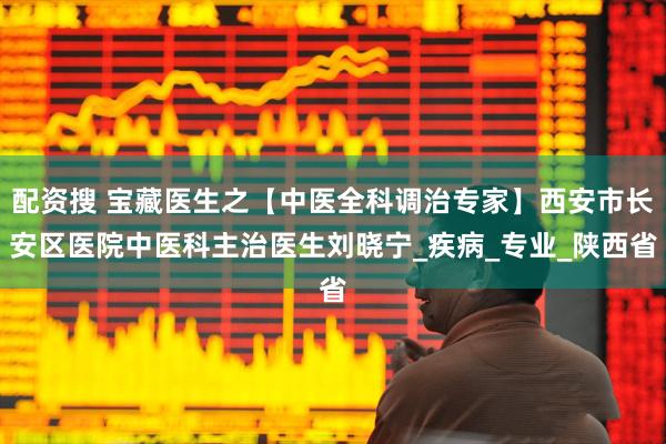 配资搜 宝藏医生之【中医全科调治专家】西安市长安区医院中医科主治医生刘晓宁_疾病_专业_陕西省
