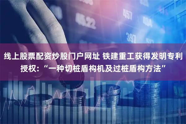 线上股票配资炒股门户网址 铁建重工获得发明专利授权: “一种切桩盾构机及过桩盾构方法”