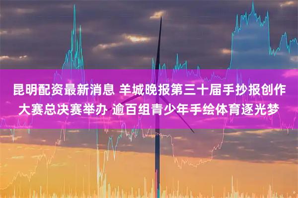 昆明配资最新消息 羊城晚报第三十届手抄报创作大赛总决赛举办 逾百组青少年手绘体育逐光梦