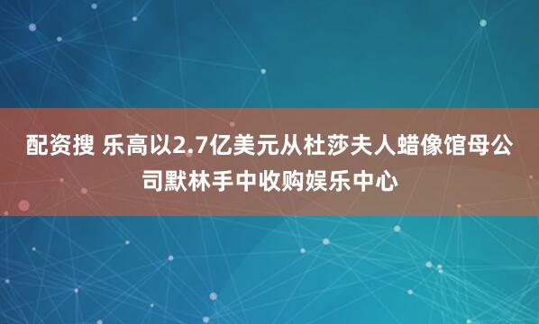 配资搜 乐高以2.7亿美元从杜莎夫人蜡像馆母公司默林手中收购娱乐中心